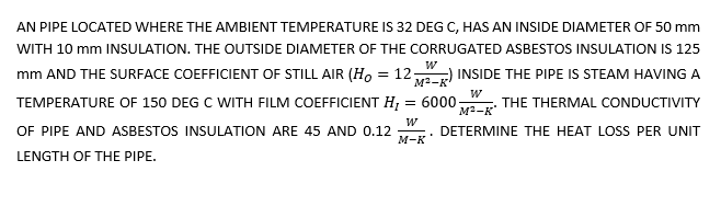 AN PIPE LOCATED WHERE THE AMBIENT TEMPERATURE IS 32 DEG C, HAS AN INSIDE DIAMETER OF 50 mm
WITH 10 mm INSULATION. THE OUTSIDE DIAMETER OF THE CORRUGATED ASBESTOS INSULATION IS 125
mm AND THE SURFACE COEFFICIENT OF STILL AIR (H, = 12-
M2-K
INSIDE THE PIPE IS STEAM HAVING A
TEMPERATURE OF 150 DEG C WITH FILM COEFFICIENT H;
= 6000
M2-K
THE THERMAL CONDUCTIVITY
OF PIPE AND ASBESTOS INSULATION ARE 45 AND 0.12
DETERMINE THE HEAT LOSS PER UNIT
M-K
LENGTH OF THE PIPE.
