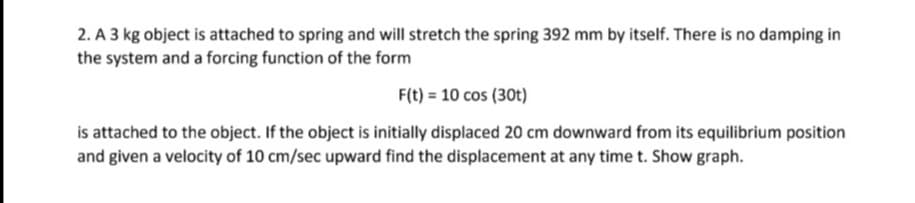 2. A 3 kg object is attached to spring and will stretch the spring 392 mm by itself. There is no damping in
the system and a forcing function of the form
F(t) = 10 cos (30t)
is attached to the object. If the object is initially displaced 20 cm downward from its equilibrium position
and given a velocity of 10 cm/sec upward find the displacement at any time t. Show graph.
