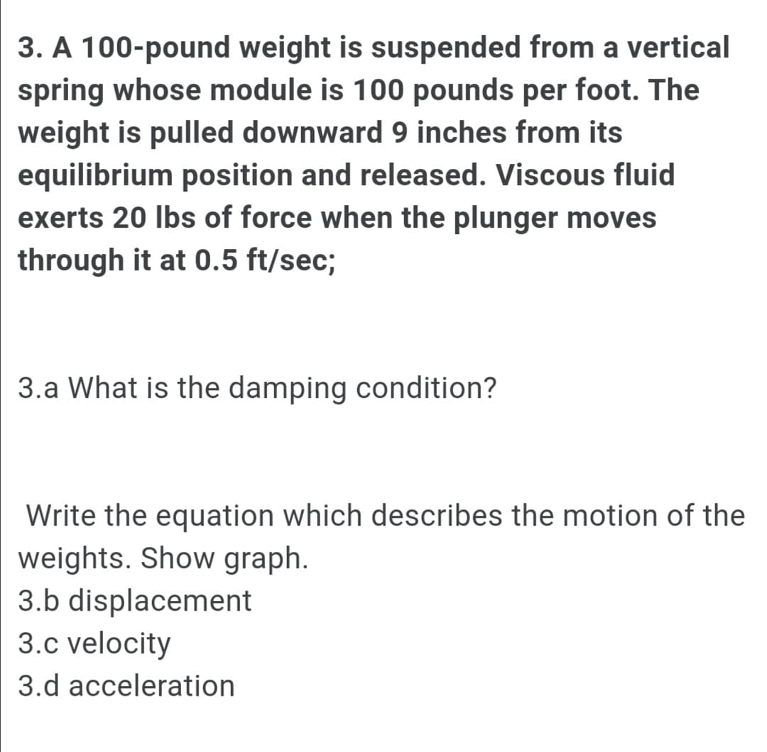 3. A 100-pound weight is suspended from a vertical
spring whose module is 100 pounds per foot. The
weight is pulled downward 9 inches from its
equilibrium position and released. Viscous fluid
exerts 20 Ibs of force when the plunger moves
through it at 0.5 ft/sec;
3.a What is the damping condition?
Write the equation which describes the motion of the
weights. Show graph.
3.b displacement
3.c velocity
3.d acceleration
