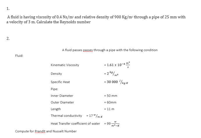 1.
A fluid is having viscosity of 0.4 Ns/m² and relative density of 900 Kg/m through a pipe of 25 mm with
a velocity of 3 m. Calculate the Reynolds number
A fluid passes passes through a pipe with the following condition
Fluid:
Kinematic Viscosity
= 1.61 x 10-4 m*
Density
= 2 ko/ma
Specific Heat
= 30 000 '/kg K
Pipe:
Inner Diameter
= 50 mm
Outer Diameter
= 60mm
Length
= 11 m
Thermal conductivity = 17 "/m K
w
= 99
m2-K
Heat Transfer coefficient of water
Compute for Prandlt and Nusselt Number
2.
