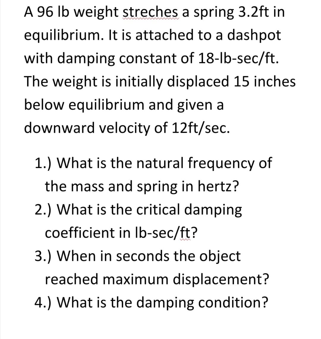A 96 lb weight streches a spring 3.2ft in
equilibrium. It is attached to a dashpot
with damping constant of 18-lb-sec/ft.
The weight is initially displaced 15 inches
below equilibrium and given a
downward velocity of 12ft/sec.
1.) What is the natural frequency of
the mass and spring in hertz?
2.) What is the critical damping
coefficient in Ib-sec/ft?
3.) When in seconds the object
reached maximum displacement?
4.) What is the damping condition?
