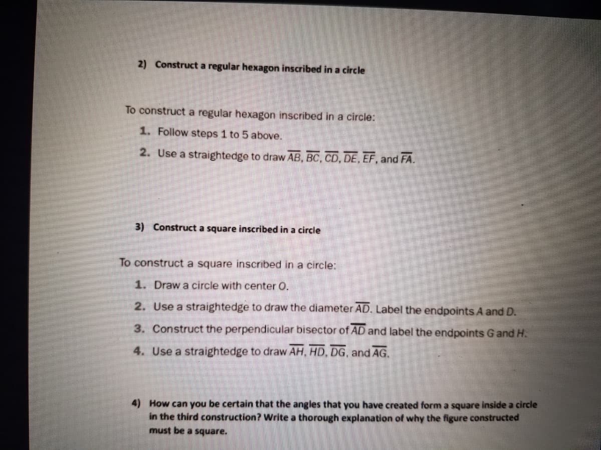 2) Construct a regular hexagon inscribed in a circle
To construct a regular hexagon inscribed in a circle:
1. Follow steps 1 to 5 above.
2. Use a straightedge to draw AB, BC, CD, DE, EF, and FA.
3) Construct a square inscribed in a circle
To construct a square inscribed in a circle:
1. Draw a circle with center 0.
2. Use a straightedge to draw the diameter AD. Label the endpoints A and D.
3. Construct the perpendicular bisector of AD and label the endpoints Gand H.
4. Use a straightedge to draw AH, HD, DG, and AG.
4) How can you be certain that the angles that you have created form a square inside a circle
in the third construction? Write a thorough explanation of why the figure constructed
must be a square.
