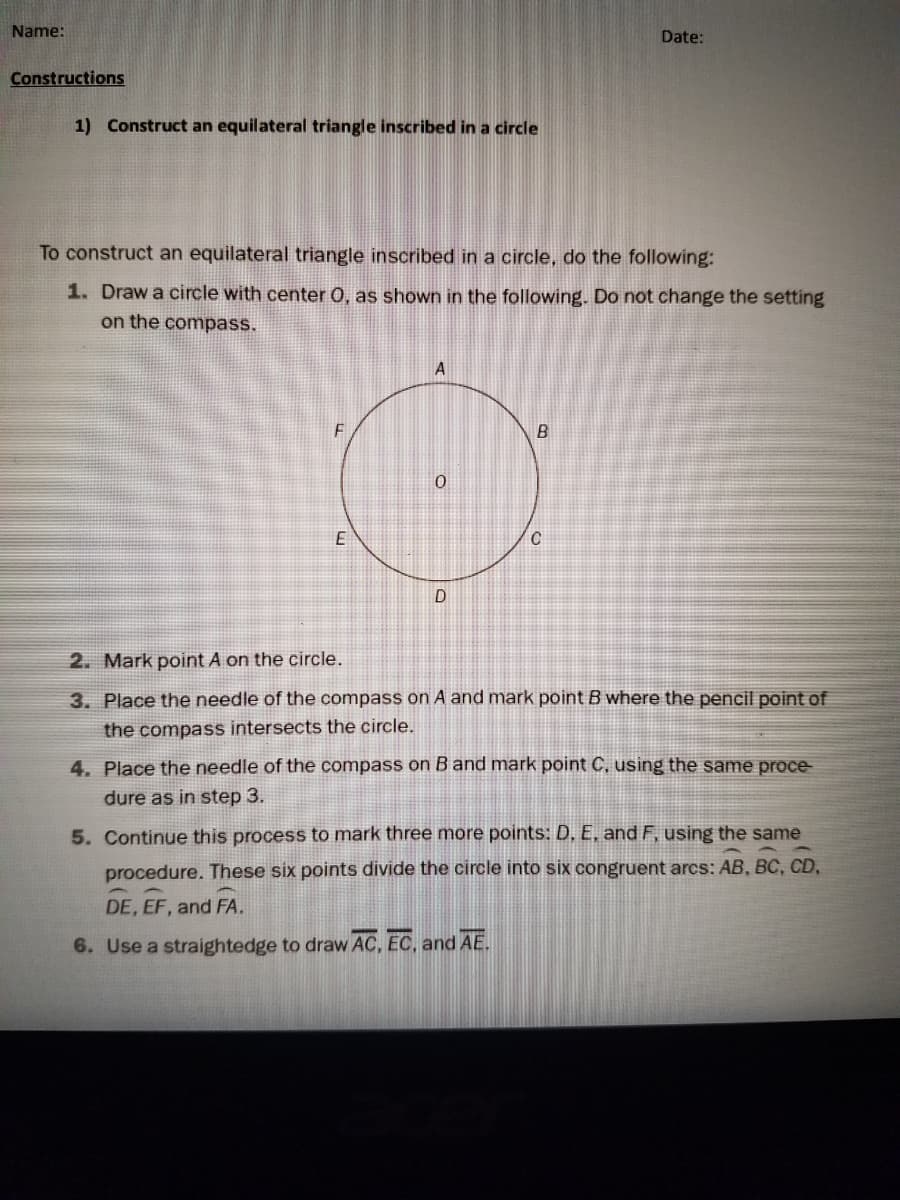 Name:
Date:
Constructions
1) Construct an equilateral triangle inscribed in a circle
To construct an equilateral triangle inscribed in a circle, do the following:
1. Draw a circle with center 0, as shown in the following. Do not change the setting
on the compass.
A
2. Mark point A on the circle.
3. Place the needle of the compass on A and mark point B where the pencil point of
the compass intersects the circle.
4. Place the needle of the compass on B and mark point C, using the same proce
dure as in step 3.
5. Continue this process to mark three more points: D, E, and F, using the same
procedure. These six points divide the circle into six congruent arcs: AB, BC, CD,
DE, EF, and FA.
6. Use a straightedge to draw AC, EC, and AE.
