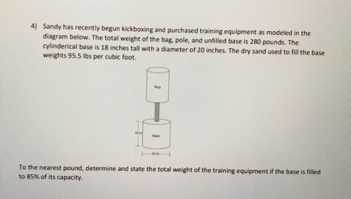 4) Sandy has recently begun kickboxing and purchased training equipment as modeled in the
diagram below. The total weight of the bag, pole, and unfilled base is 280 pounds. The
cylinderical base is 18 inches tall with a diameter of 20 inches. The dry sand used to fill the base
weights 95.5 Ibs per cubic foot.
Ease
To the nearest pound, determine and state the total weight of the training equipment if the base is filled
to 85% of its capacity.
