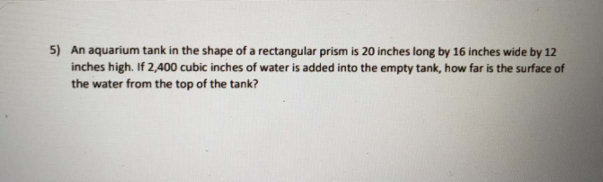 5) An aquarium tank in the shape of a rectangular prism is 20 inches long by 16 inches wide by 12
inches high. If 2,400 cubic inches of water is added into the empty tank, how far is the surface of
the water from the top of the tank?
