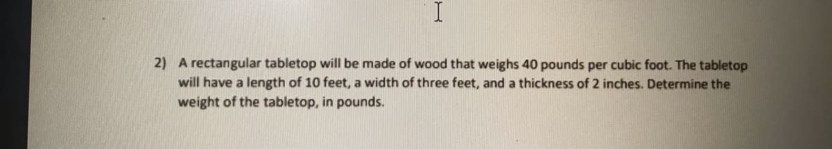 2) A rectangular tabletop will be made of wood that weighs 40 pounds per cubic foot. The tabletop
will have a length of 10 feet, a width of three feet, and a thickness of 2 inches. Determine the
weight of the tabletop, in pounds.
