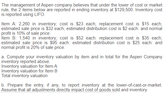 The management of Aspen company believes that under the lower of cost or market
rule, the 2 items below are reported in ending inventory at $129,500. Inventory cost
is reported using LIFO.
Item A: 2,260 in inventory; cost is $23 each; replacement cost is $15 each;
estimated sale price is $32 each; estimated distribution cost is $2 each: and normal
profit is 10% of sale price.
İtem B: 1,540 in inventory; cost is $52 each: replacement cost is $35 each;
estimated sale price is $95 each: estimated distribution cost is $25 each: and
normal profit is 20% of sale price.
a. Compute your inventory valuation by item and in total for the Aspen Company
inventory reported above.
Inventory valuation for Item A
Inventory valuation for Item B
Total inventory valuation
b. Prepare the entry, if any, to report inventory at the lower-of-cast-or-market.
Assume that all adjustments directly impact cost of goods sold and inventory.
