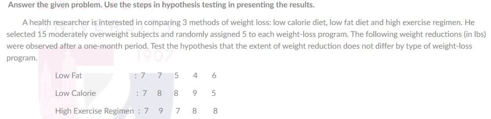 Answer the given problem. Use the steps in hypothesis testing in presenting the results.
A health researcher is interested in comparing 3 methods of weight loss: low calorie diet, low fat diet and high exercise regimen. He
selected 15 moderately overweight subjects and randomly assigned 5 to each weight-loss program. The following weight reductions (in Ibs)
were observed after a one-month period. Test the hypothesis that the extent of weight reduction does not differ by type of weight-loss
program.
Low Fat
4
6
Low Calorie
:7 8
8
9
5
High Exercise Regimen : 7
8
