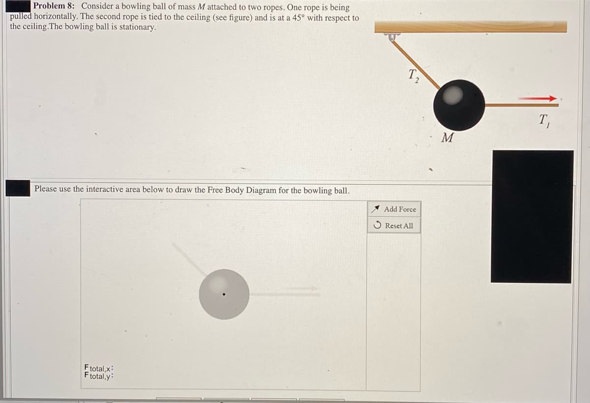 Problem 8: Consider a bowling ball of mass M attached to two ropes. One rope is being
pulled horizontally. The second rope is tied to the ceiling (see figure) and is at a 45° with respect to
the ceiling.The bowling ball is stationary.
T,
T,
M
Please use the interactive area below to draw the Free Body Diagram for the bowling ball.
A Add Force
O Reset All
Ftotal,x:
Ftotal,y:
