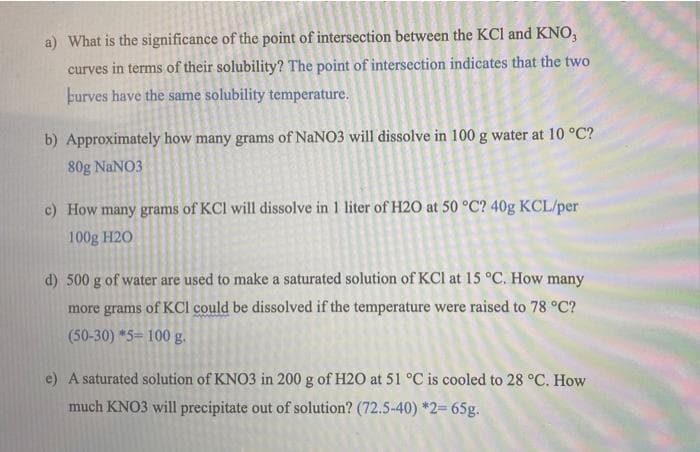 a) What is the significance of the point of intersection between the KCI and KNO,
curves in terms of their solubility? The point of intersection indicates that the two
þurves have the same solubility temperature.
b) Approximately how many grams of NaNO3 will dissolve in 100 g water at 10 °C?
80g NaNO3
c) How many grams of KCl will dissolve in 1 liter of H2O at 50 °C? 40g KCL/per
100g H20
d) 500 g of water are used to make a saturated solution of KCl at 15 °C. How many
more grams of KCI could be dissolved if the temperature were raised to 78 °C?
(50-30) *5=100g.
e) A saturated solution of KNO3 in 200 g of H2O at 51 °C is cooled to 28 °C. How
much KNO3 will precipitate out of solution? (72.5-40) *2= 65g.
