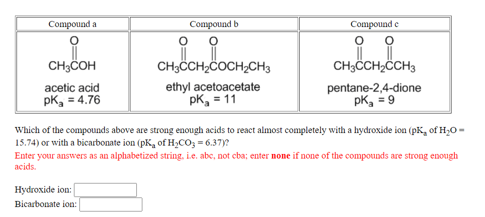 Compound a
Compound b
Compound e
CH3COH
CH3CH2ČOCH2CH3
CH3CH2CCH3
ethyl acetoacetate
pK, = 11
pentane-2,4-dione
pk, = 9
acetic acid
pk, = 4.76
Which of the compounds above are strong enough acids to react almost completely with a hydroxide ion (pK, of H20 =
15.74) or with a bicarbonate ion (pK, of H,CO3 = 6.37)?
Enter your answers as an alphabetized string, i.e. abc, not cba; enter none if none of the compounds are strong enough
acids.
Hydroxide ion:
Bicarbonate ion:
