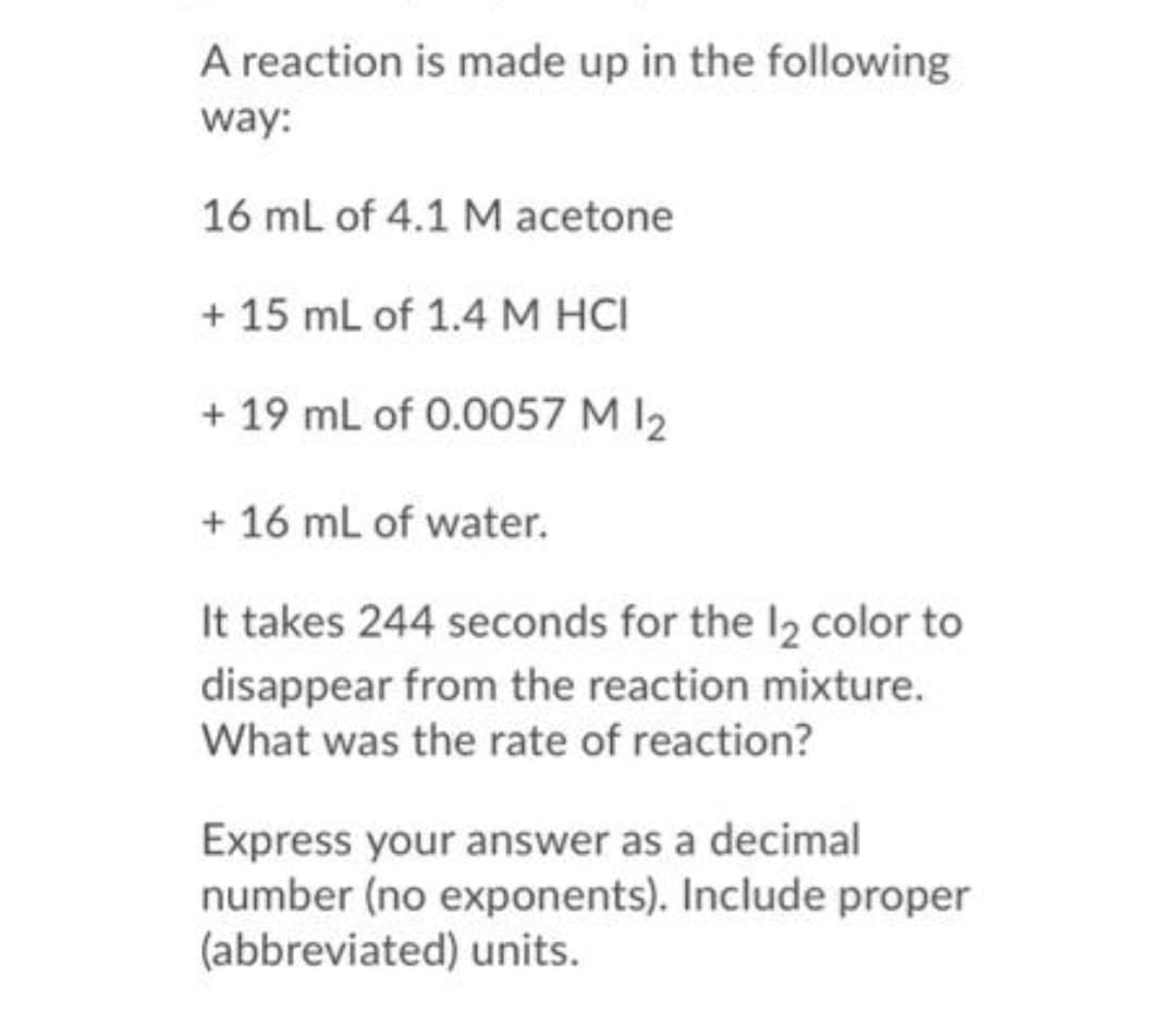 A reaction is made up in the following
way:
16 mL of 4.1 M acetone
+ 15 mL of 1.4 M HCI
+ 19 mL of 0.0057 M I2
+ 16 mL of water.
It takes 244 seconds for the I2 color to
disappear from the reaction mixture.
What was the rate of reaction?
Express your answer as a decimal
number (no exponents). Include proper
(abbreviated) units.
