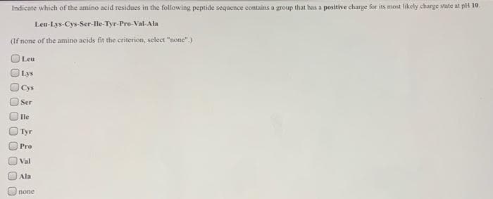 Indicate which of the amino acid residues in the following peptide sequence contains a group that has a positive charge for its most likely charge state at pH 10.
Leu-Lys-Cys-Ser-Ile-Tyr-Pro-Val-Ala
(If none of the amino acids fit the criterion, select "none".
Leu
Lys
Cys
Ser
Ile
Туг
Pro
Val
Ala
none
0 00
0 00
