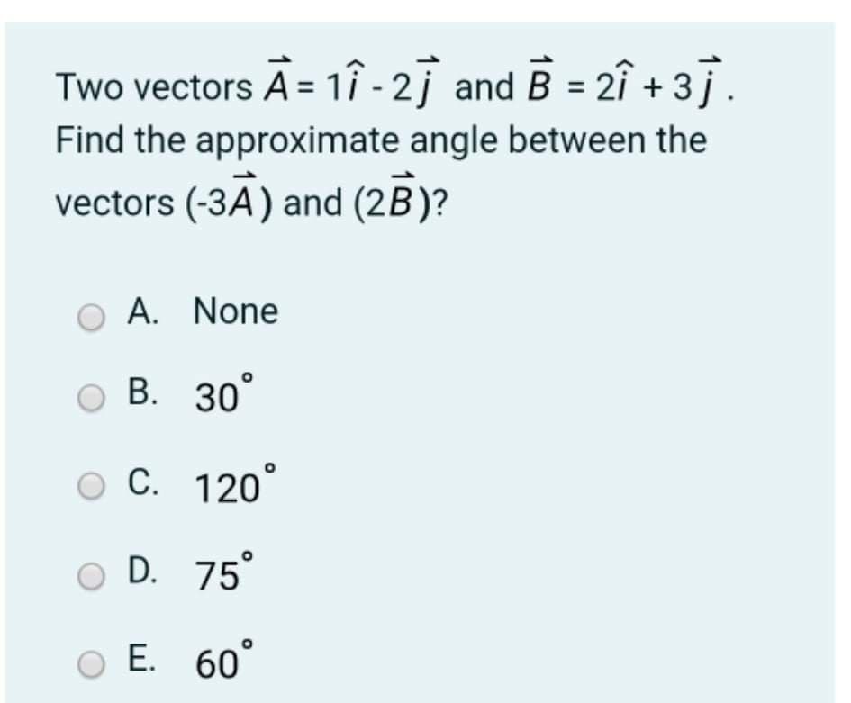 Two vectors A = 1î - 2j and B = 2î + 3ī.
Find the approximate angle between the
vectors (-3A) and (2B)?
A. None
O B. 30°
C. 120°
D. 75
Е. 60°
