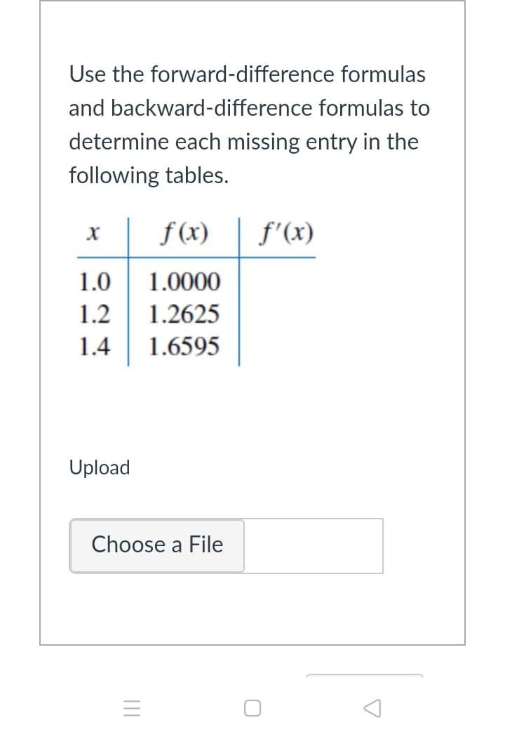 Use the forward-difference formulas
and backward-difference formulas to
determine each missing entry in the
following tables.
f (x)
f'(x)
1.0
1.0000
1.2
1.2625
1.4
1.6595
Upload
Choose a File
