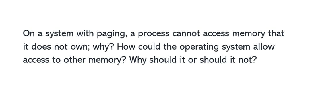 On a system with paging, a process cannot access memory that
it does not own; why? How could the operating system allow
access to other memory? Why should it or should it not?