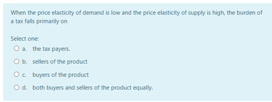 When the price elasticity of demand is low and the price elasticity of supply is high, the burden of
a tax falls primarily on
Select one:
O a. the tax payers.
b. sellers of the product
Oc. buyers of the product
O d. both buyers and sellers of the product equally.

