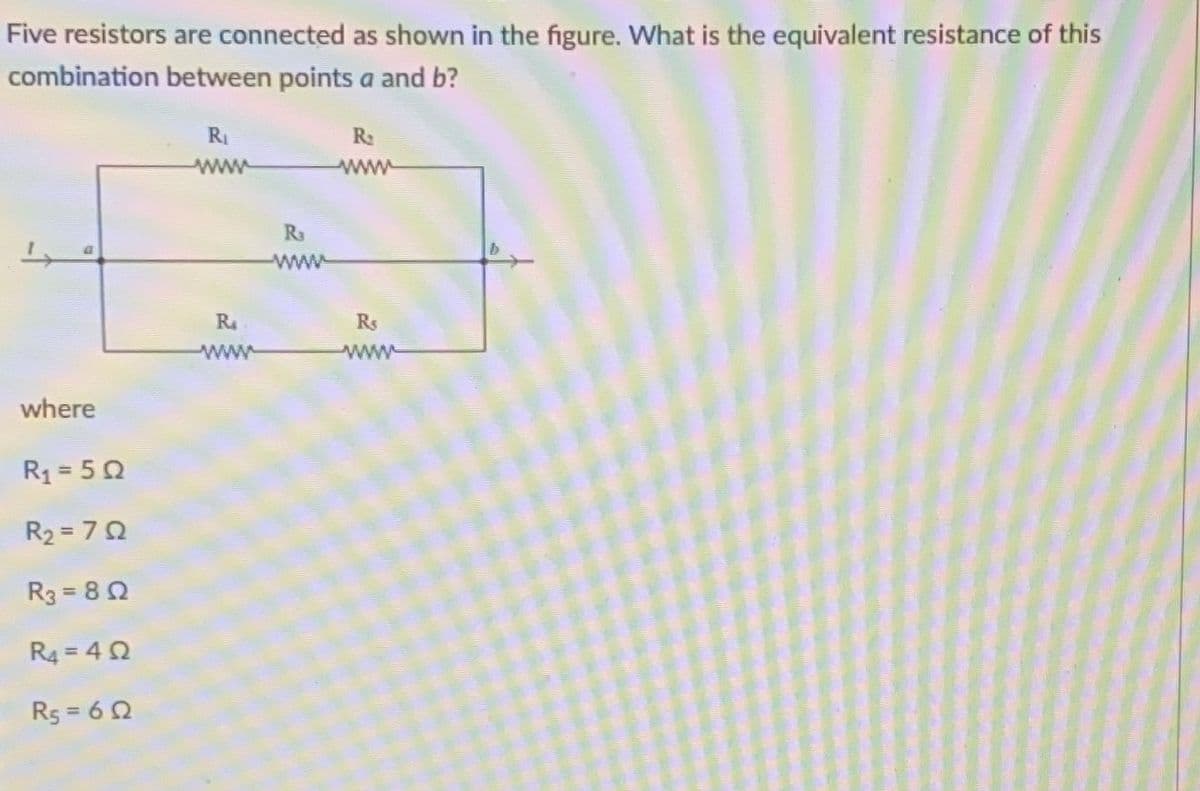 Five resistors are connected as shown in the figure. What is the equivalent resistance of this
combination between points a and b?
RI
R:
ww
ww
Ra
www
R
Rs
www
www
where
R1 = 50
R2 = 72
R3 = 82
R4 = 42
R5 = 6 2
