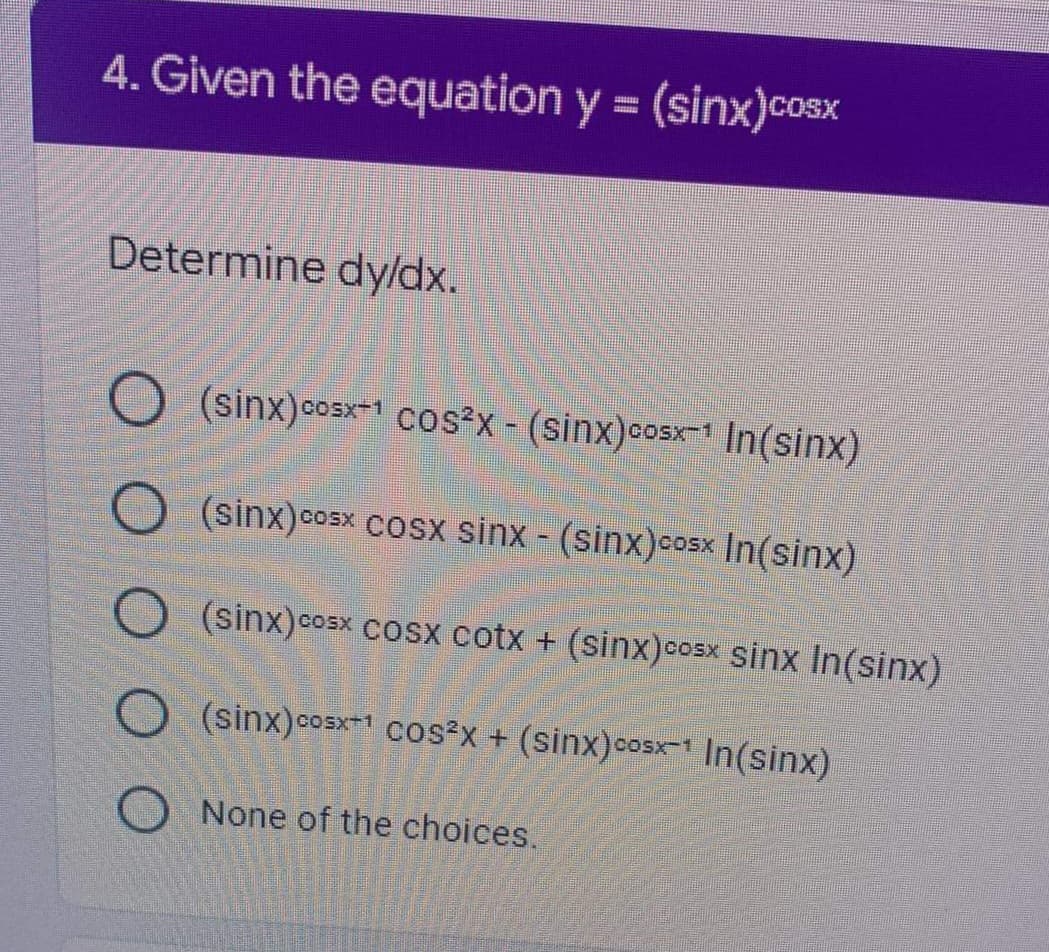 4. Given the equation y = (sinx)cosx
Determine dyldx.
(sinx)cosx cos?X - (sinx)cosx In(sinx)
(sinx)cosx cosx sinx - (sinx)cosx In(sinx)
COSX
(sinx)cosx cosx cotx + (sinx)cosx sinx In(sinx)
(sinx)cosxT1 CO²x + (sinx)cosx- In(sinx)
O None of the choices.
