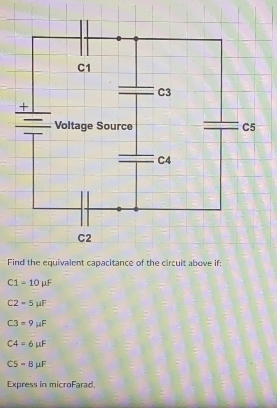 C1
C3
Voltage Source
C5
С4
C2
Find the equivalent capacitance of the circuit above if:
C1 = 10 µF
%3D
C2 = 5 µF
C3 = 9 µF
C4 = 6 µF
C5 = 8 µF
Express in microFarad.

