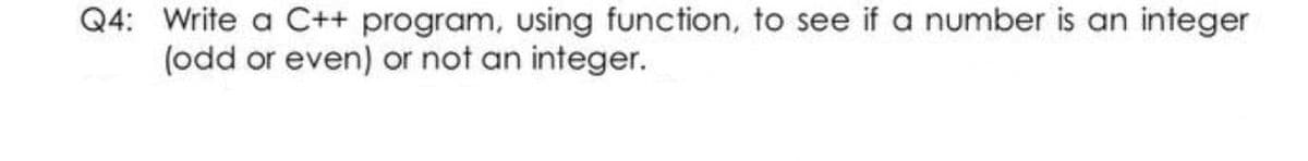 Q4: Write a C++ program, using function, to see if a number is an integer
(odd or even) or not an integer.
