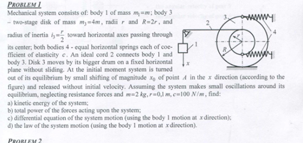 Mechanical system consists of: body 1 of mass m=m; body 3
- two-stage disk of mass m;=4m, radii r and R=2r, and
radius of inertia i, toward horizontal axes passing through
its center; both bodies 4 - equal horizontal springs each of coe-
fficient of elasticity c. An ideal cord 2 connects body 1 and
body 3. Disk 3 moves by its bigger drum on a fixed horizontal
plane without sliding. At the initial moment system is turned
out of its equilibrium by small shifting of magnitude x, of point
