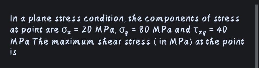 In a plane stress condition, the components of stress
at point are 0 = 20 MPa,
MPa The maximum shear stress ( in MPa) at the point
is
Oy
80 MPa and
:40
%3D
%3D
