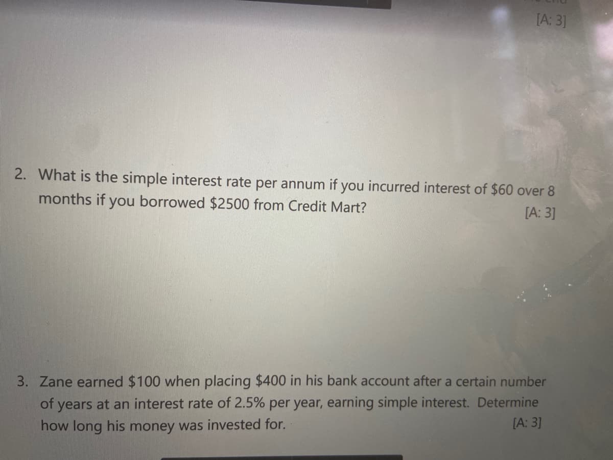 [A: 3]
2. What is the simple interest rate per annum if you incurred interest of $60 over 8
months if you borrowed $2500 from Credit Mart?
[A: 3]
3. Zane earned $100 when placing $400 in his bank account after a certain number
of years at an interest rate of 2.5% per year, earning simple interest. Determine
[A: 3]
how long his money was invested for.
