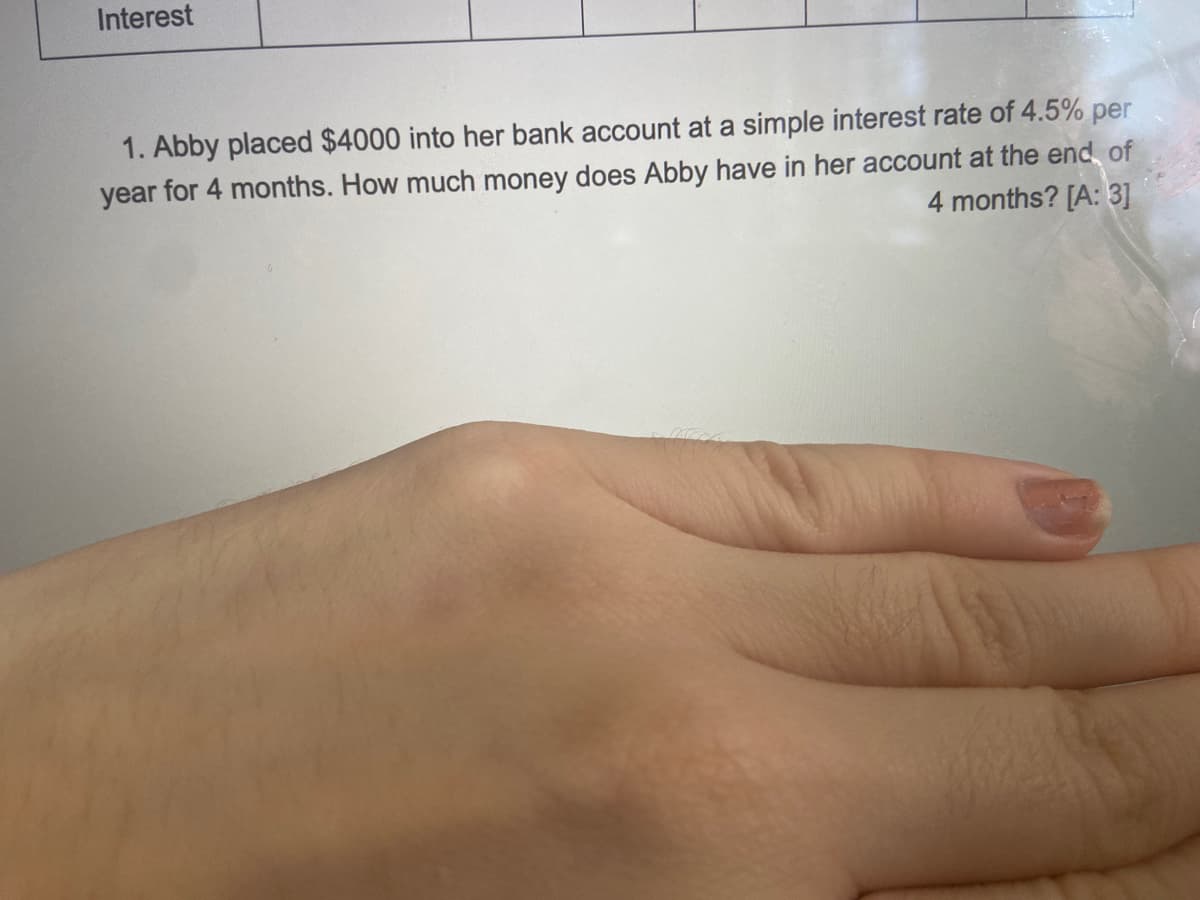 Interest
1. Abby placed $4000 into her bank account at a simple interest rate of 4.5% per
year for 4 months. How much money does Abby have in her account at the end of
4 months? [A: 3]
