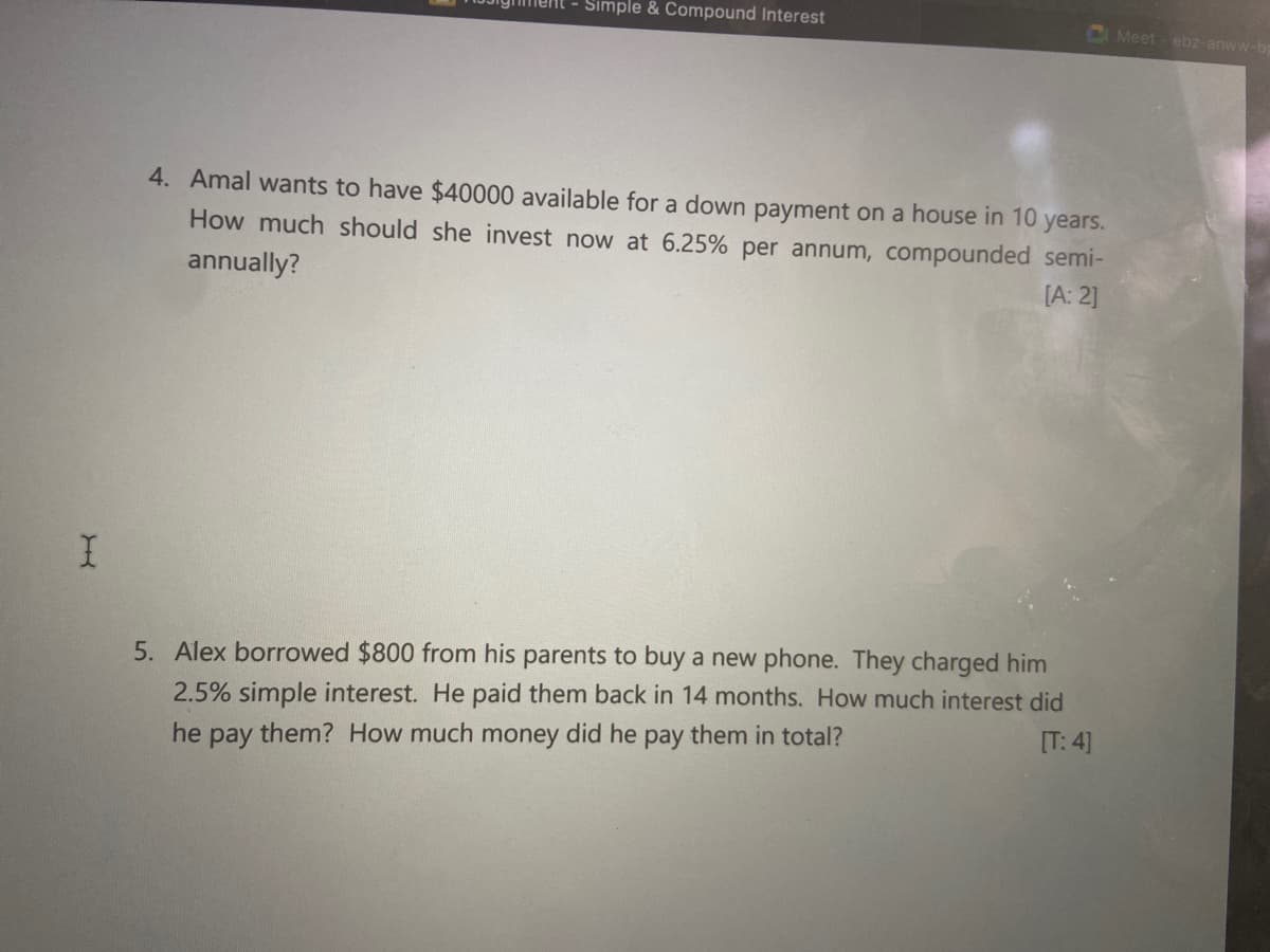 Simple & Compound Interest
CMeet - ebz-anww-bg
4. Amal wants to have $40000 available for a down payment on a house in 10
years.
How much should she invest now at 6.25% per annum, compounded semi-
annually?
[A: 2]
5. Alex borrowed $800 from his parents to buy a new phone. They charged him
2.5% simple interest. He paid them back in 14 months. How much interest did
[T: 4]
he
them? How much money did he pay them in total?
pay
