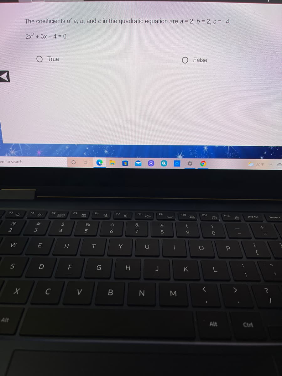 The coefficients of a, b, and c in the quadratic equation are a = 2, b = 2, c = -4:
2x2 +3x- 4 = 0
O True
O False
ere to search
& 80°F
F2
F4
FS
F7
F8
F9
F10
-
F11
F12
Prt Sc
Insert
@
24
%
&
3
4.
6
8
E
R
Y
U
P
D
K
V
M
Alt
Alt
Ctrl
B
