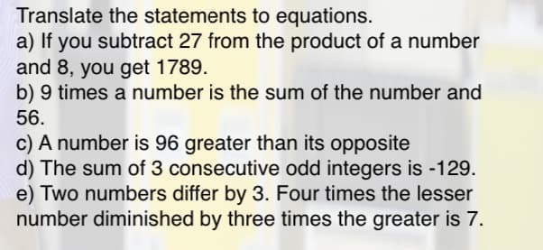 Translate the statements to equations.
a) If you subtract 27 from the product of a number
and 8, you get 1789.
b) 9 times a number is the sum of the number and
56.
c) A number is 96 greater than its opposite
d) The sum of 3 consecutive odd integers is -129.
e) Two numbers differ by 3. Four times the lesser
number diminished by three times the greater is 7.
