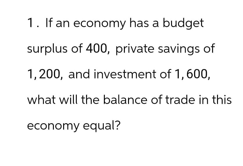 1. If an economy has a budget
surplus of 400, private savings of
1,200, and investment of 1, 600,
what will the balance of trade in this
economy equal?