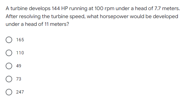 A turbine develops 144 HP running at 100 rpm under a head of 7.7 meters.
After resolving the turbine speed, what horsepower would be developed
under a head of 11 meters?
165
110
O 49
73
247

