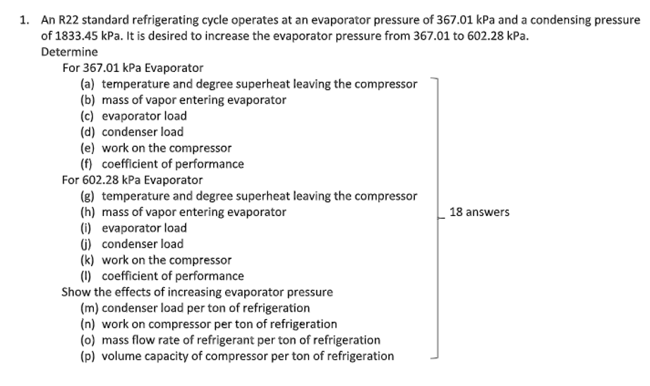 1. An R22 standard refrigerating cycle operates at an evaporator pressure of 367.01 kPa and a condensing pressure
of 1833.45 kPa. It is desired to increase the evaporator pressure from 367.01 to 602.28 kPa.
Determine
For 367.01 kPa Evaporator
(a) temperature and degree superheat leaving the compressor
(b) mass of vapor entering evaporator
(c) evaporator load
(d) condenser load
(e) work on the compressor
(f) coefficient of performance
For 602.28 kPa Evaporator
(g) temperature and degree superheat leaving the compressor
(h) mass of vapor entering evaporator
(i) evaporator load
G) condenser load
(k) work on the compressor
(1) coefficient of performance
Show the effects of increasing evaporator pressure
(m) condenser load per ton of refrigeration
(n) work on compressor per ton of refrigeration
(0) mass flow rate of refrigerant per ton of refrigeration
(p) volume capacity of compressor per ton of refrigeration
18 answers
