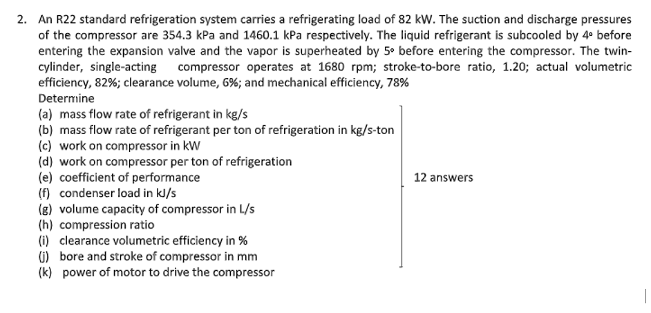 2. An R22 standard refrigeration system carries a refrigerating load of 82 kW. The suction and discharge pressures
of the compressor are 354.3 kPa and 1460.1 kPa respectively. The liquid refrigerant is subcooled by 4° before
entering the expansion valve and the vapor is superheated by 5° before entering the compressor. The twin-
cylinder, single-acting
efficiency, 82%; clearance volume, 6%; and mechanical efficiency, 78%
compressor operates at 1680 rpm; stroke-to-bore ratio, 1.20; actual volumetric
Determine
(a) mass flow rate of refrigerant in kg/s
(b) mass flow rate of refrigerant per ton of refrigeration in kg/s-ton
(c) work on compressor in kW
(d) work on compressor per ton of refrigeration
(e) coefficient of performance
(f) condenser load in kJ/s
(g) volume capacity of compressor in L/s
(h) compression ratio
(i) clearance volumetric efficiency in %
1) bore and stroke of compressor in mm
(k) power of motor to drive the compressor
12 answers
