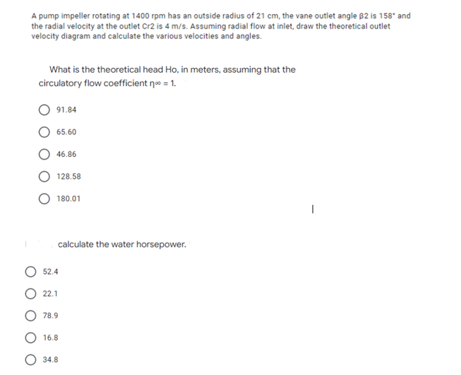 A pump impeller rotating at 1400 rpm has an outside radius of 21 cm, the vane outlet angle B2 is 158* and
the radial velocity at the outlet Cr2 is 4 m/s. Assuming radial flow at inlet, draw the theoretical outlet
velocity diagram and calculate the various velocities and angles.
What is the theoretical head Ho, in meters, assuming that the
circulatory flow coefficient n = 1.
91.84
65.60
46.86
128.58
180.01
calculate the water horsepower.
52.4
22.1
78.9
16.8
34.8
