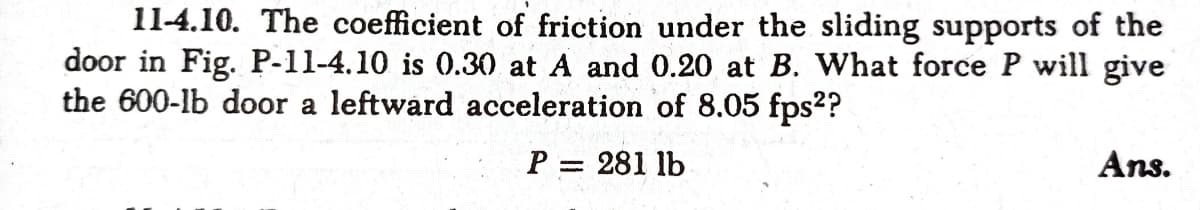 11-4.10. The coefficient of friction under the sliding supports of the
door in Fig. P-11-4.10 is 0.30 at A and 0.20 at B. What force P will give
the 600-lb door a leftward acceleration of 8.05 fps??
P = 281 lb
Ans.
