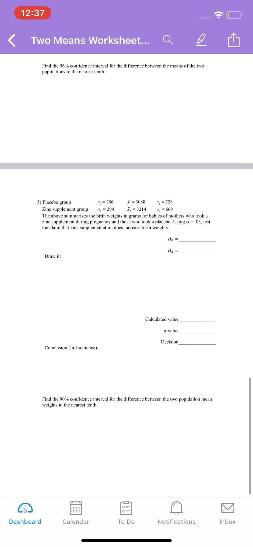 12:37
Two Means Worksheet...
Find the 96% confidence interval for the difference between the means of the two
populations to the nearest tenth.
X, = 3088
X, = 3214
5) Placebo group
", = 286
S = 728
Zinc supplement group
" = 294
S, = 669
The above summarizes the birth weights in grams for babies of mothers who took a
zinc supplement during pregnancy and those who took a placebo. Using a = .05, test
the claim that zinc supplementation does increase birth weights.
Ho =
HA =
Draw it:
Calculated value
p-value
Decision
Conclusion (full sentence):
Find the 90% confidence interval for the difference between the two population mean
weights to the nearest tenth.
D00
000
Dashboard
Calendar
To Do
Notifications
Inbox
