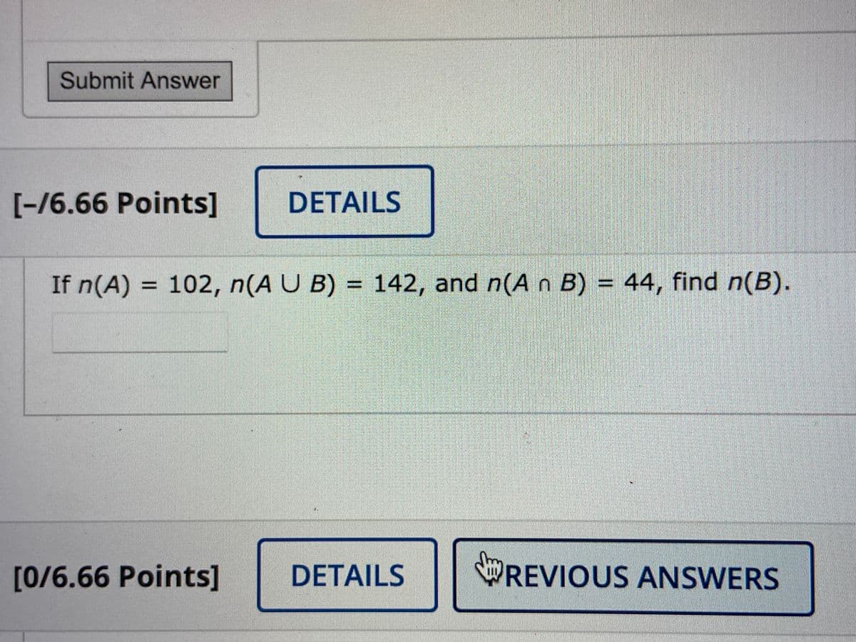 Submit Answer
[-/6.66 Points]
DETAILS
If n(A) = 102, n(A U B) = 142, and n(A n B) = 44, find n(B).
%3D
%3D
[0/6.66 Points]
DETAILS
REVIOUS ANSWERS
