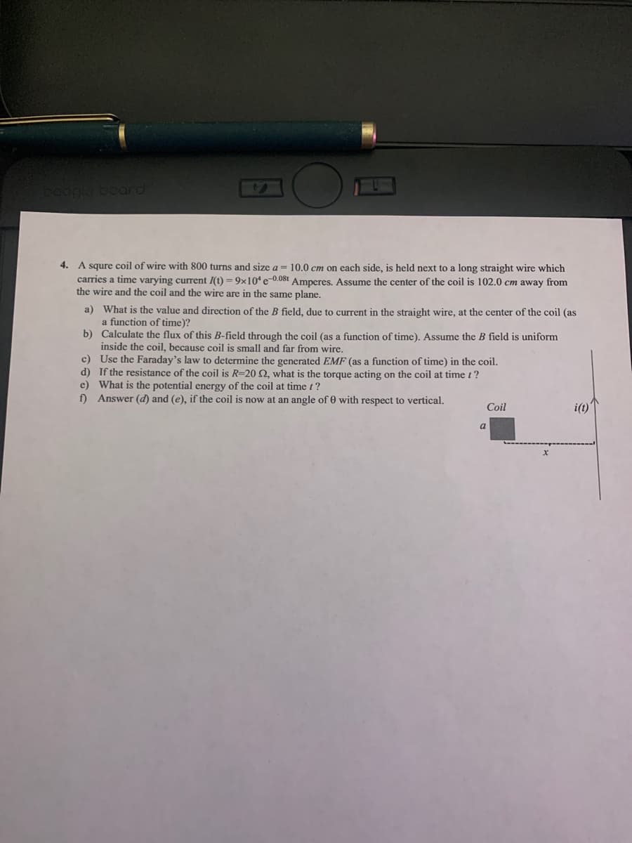 Gogle board
4. A squre coil of wire with 800 turns and size a = 10.0 cm on each side, is held next to a long straight wire which
carries a time varying current I(t) = 9x10“ e-0.08t Amperes. Assume the center of the coil is 102.0 cm away from
the wire and the coil and the wire are in the same plane.
a) What is the value and direction of the B field, due to current in the straight wire, at the center of the coil (as
a function of time)?
b) Calculate the flux of this B-field through the coil (as a function of time). Assume the B field is uniform
inside the coil, because coil is small and far from wire,
c) Use the Faraday's law to determine the generated EMF (as a function of time) in the coil.
d) If the resistance of the coil is R=20 0. what is the torque acting on the coil at time t ?
e) What is the potential energy of the coil at time t?
f) Answer (d) and (e), if the coil is now at an angle of 0 with respect to vertical.
Coil
i(t)'
a
