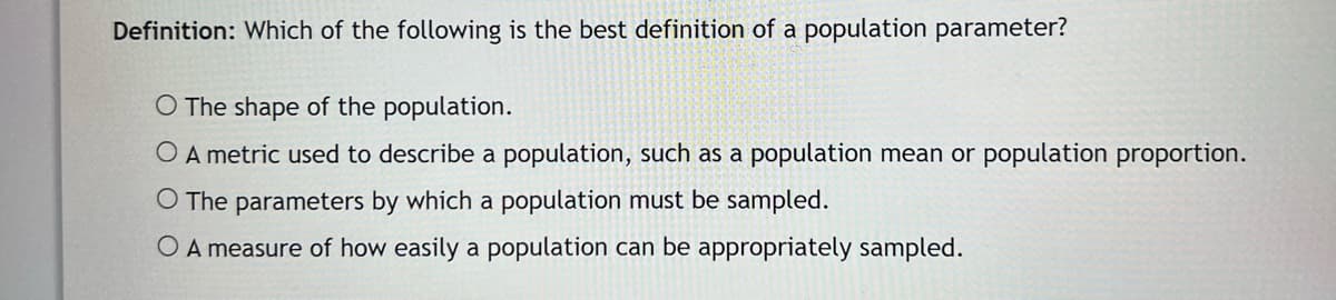 Definition: Which of the following is the best definition of a population parameter?
O The shape of the population.
O A metric used to describe a population, such as a population mean or population proportion.
O The parameters by which a population must be sampled.
O A measure of how easily a population can be appropriately sampled.