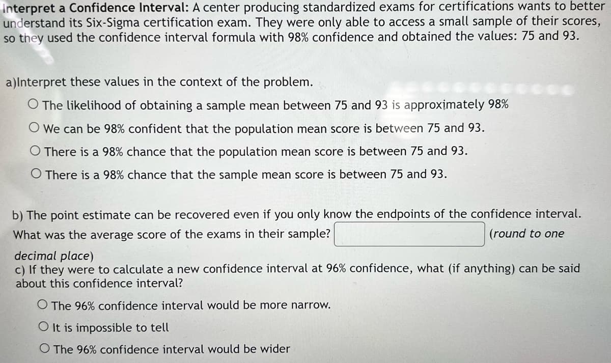 Interpret a Confidence Interval: A center producing standardized exams for certifications wants to better
understand its Six-Sigma certification exam. They were only able to access a small sample of their scores,
so they used the confidence interval formula with 98% confidence and obtained the values: 75 and 93.
a)Interpret these values in the context of the problem.
O The likelihood of obtaining a sample mean between 75 and 93 is approximately 98%
O We can be 98% confident that the population mean score is between 75 and 93.
O There is a 98% chance that the population mean score is between 75 and 93.
O There is a 98% chance that the sample mean score is between 75 and 93.
b) The point estimate can be recovered even if you only know the endpoints of the confidence interval.
What was the average score of the exams in their sample?
(round to one
decimal place)
c) If they were to calculate a new confidence interval at 96% confidence, what (if anything) can be said
about this confidence interval?
O The 96% confidence interval would be more narrow.
O It is impossible to tell
O The 96% confidence interval would be wider
