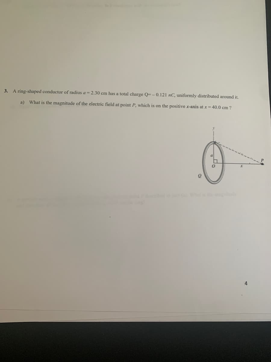 3. A ring-shaped conductor of radius a = 2.30 cm has a total charge Q=-0.121 nC, uniformly distributed around it.
a) What is the magnitude of the electric field at point P, which is on the positivex-axis at x = 40.0 cm ?
P.
