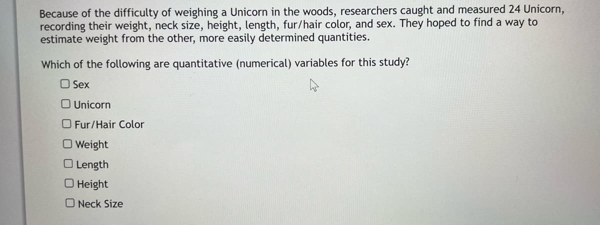 Because of the difficulty of weighing a Unicorn in the woods, researchers caught and measured 24 Unicorn,
recording their weight, neck size, height, length, fur/hair color, and sex. They hoped to find a way to
estimate weight from the other, more easily determined quantities.
Which of the following are quantitative (numerical) variables for this study?
Sex
Unicorn
O Fur/Hair Color
O Weight
Length
O Height
O Neck Size