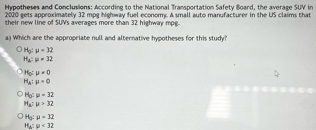 Hypotheses and Conclusions: According to the National Transportation Safety Board, the average SUV in
2020 gets approximately 32 mpg highway fuel economy. A small auto manufacturer in the US claims that
their new line of SUVS averages more than 32 highway mpg.
a) Which are the appropriate null and alternative hypotheses for this study?
Ο H0: μ= 32
HA: H = 32
O Họ: H = 0
HA: µ = 0
O Ho: H = 32
HA: µ > 32
Ο H: μ-32
HA: H < 32
%3D
