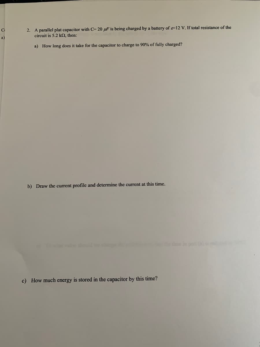 2. A parallel plat capacitor with C= 20 µF is being charged by a battery of &=12 V. If total resistance of the
circuit is 5.2 kO, then:
a)
a) How long does it take for the capacitor to charge to 90% of fully charged?
b) Draw the current profile and determine the current at this time.
he time in part (al
c) How much energy is stored in the capacitor by this time?
