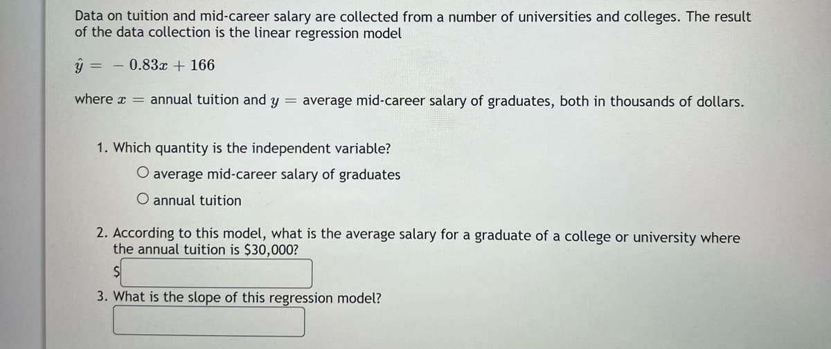 Data on tuition and mid-career salary are collected from a number of universities and colleges. The result
of the data collection is the linear regression model
ŷ
0.83x + 166
where = annual tuition and y = average mid-career salary of graduates, both in thousands of dollars.
1. Which quantity is the independent variable?
O average mid-career salary of graduates
O annual tuition
2. According to this model, what is the average salary for a graduate of a college or university where
the annual tuition is $30,000?
3. What is the slope of this regression model?