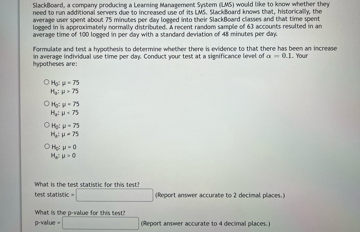 SlackBoard, a company producing a Learning Management System (LMS) would like to know whether they
need to run additional servers due to increased use of its LMS. SlackBoard knows that, historically, the
average user spent about 75 minutes per day logged into their SlackBoard classes and that time spent
logged in is approximately normally distributed. A recent random sample of 63 accounts resulted in an
average time of 100 logged in per day with a standard deviation of 48 minutes per day.
Formulate and test a hypothesis to determine whether there is evidence to that there has been an increase
in average individual use time per day. Conduct your test at a significance level of a = 0.1. Your
hypotheses are:
O Ho: μ = 75
Ha: H > 75
O Ho: H = 75
Ha: μ< 75
Ọ Ho: H = 75
Ha: H = 75
O Ho: μ = 0
Ha: μ> 0
What is the test statistic for this test?
test statistic =
(Report answer accurate to 2 decimal places.)
What is the p-value for this test?
p-value =
(Report answer accurate to 4 decimal places.)