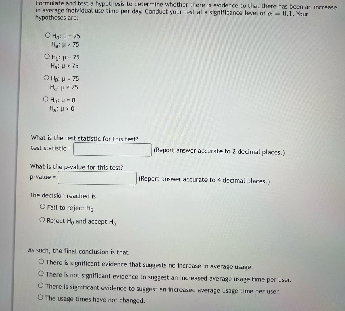 Formulate and test a hypothesis to determine whether there is evidence to that there has been an increase
in average individual use time per day. Conduct your test at a significance level of a = 0.1. Your
hypotheses are:
O Ho: μ = 75
Ha: H > 75
O Ho: μ = 75
Ha: μ< 75
O Ho: μ = 75
Ha: μ = 75
O Ho: μ = 0
Ha: μ> 0
What is the test statistic for this test?
test statistic =
(Report answer accurate to 2 decimal places.)
What is the p-value for this test?
p-value
=
(Report answer accurate to 4 decimal places.)
The decision reached is
O Fail to reject Ho
O Reject Ho and accept Ha
As such, the final onclusion is that
O There is significant evidence that suggests no increase in average usage.
O There is not significant evidence to suggest an increased average usage time per user.
O There is significant evidence to suggest an increased average usage time per user.
O The usage times have not changed.